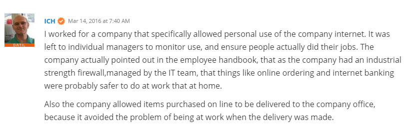 “I worked for a company that specifically allowed personal use of the company internet. It was left to individual managers to monitor use, and ensure people actually did their jobs. The company actually pointed out in the employee handbook, that as the company had an industrial strength firewall,managed by the IT team, that things like online ordering and internet banking were probably safer to do at work that at home.” - Spiceworks user ICH