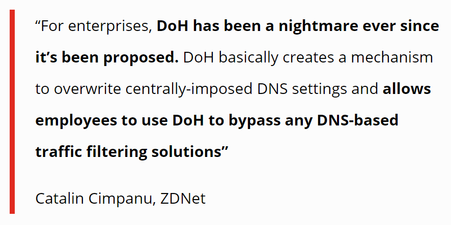 Quote: "For enterprises, DoH has been a nightmare ever since it's been proposed. DoH basically creates a mechanism to overwrite centrally-imposed DNS settings and allows employees to use DoH to bypass any DNS-based traffic filtering solutions." - Catalin Cimpanu, ZDNet