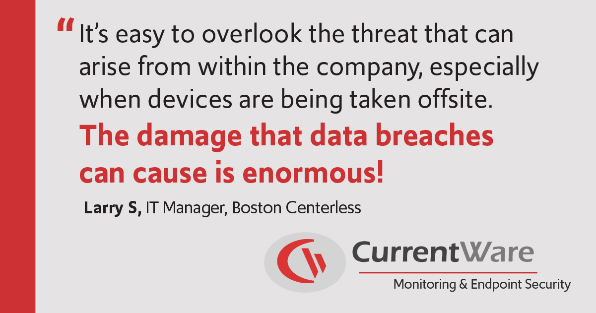 It’s easy to overlook the threat that can arise from within the company, especially when devices are being taken offsite. The damage that data breaches can cause is enormous! - Larry S, Boston Centerless