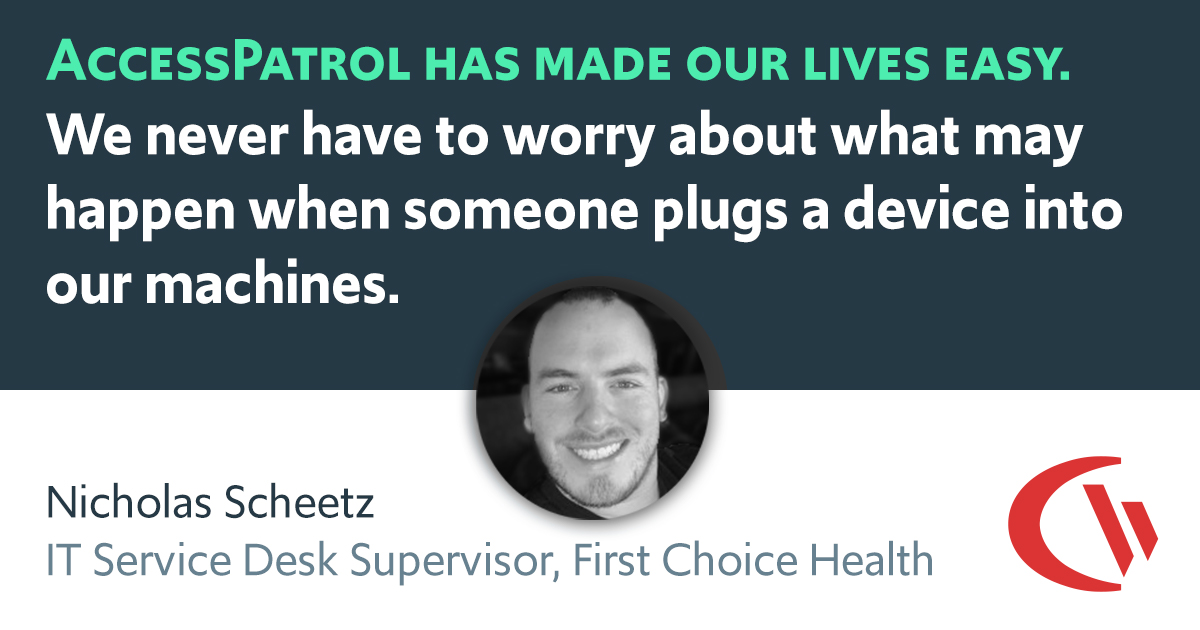 Access Patrol has made our lives easy. We never have to worry about what may happen when someone plugs a device into our machines. -Nicolas Scheetz (IT Service Desk Supervisor, First Choice Health)